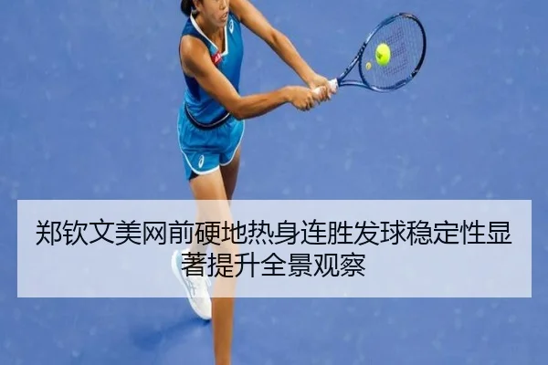 郑钦文美网前硬地热身连胜发球稳定性显著提升全景观察